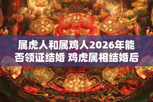 属虎人和属鸡人2026年能否领证结婚 鸡虎属相结婚后果