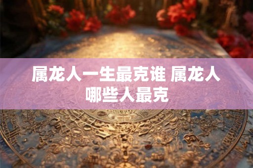 属龙人一生最克谁 属龙人哪些人最克