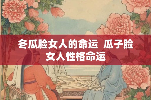 冬瓜脸女人的命运  瓜子脸女人性格命运