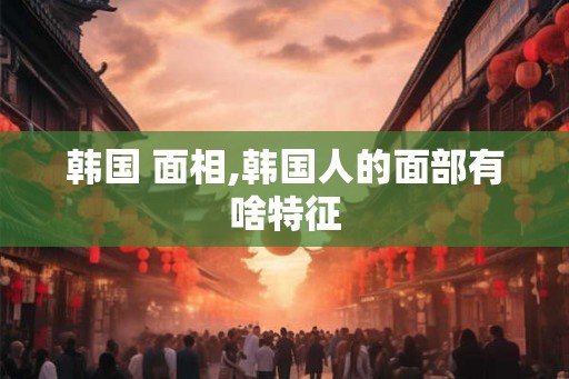 韩国 面相,韩国人的面部有啥特征