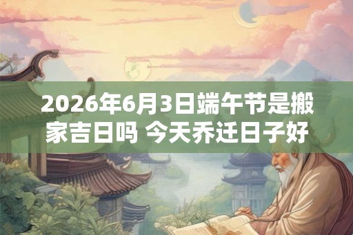2026年6月3日端午节是搬家吉日吗 今天乔迁日子好吗