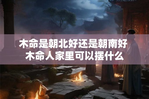 木命是朝北好还是朝南好 木命人家里可以摆什么