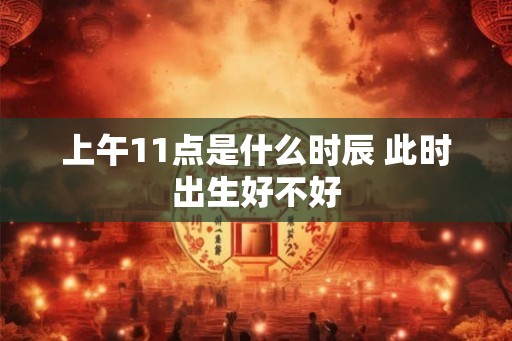上午11点是什么时辰 此时出生好不好