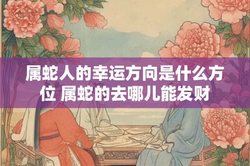 属蛇人的幸运方向是什么方位 属蛇的去哪儿能发财 属蛇人的幸运方向是什么方位 属蛇的去哪儿能发财