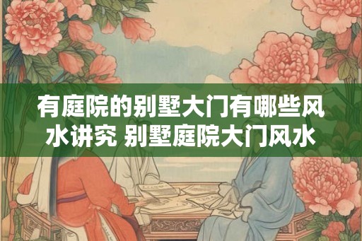 有庭院的别墅大门有哪些风水讲究 别墅庭院大门风水注意事项