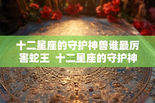 十二星座的守护神兽谁最厉害蛇王  十二星座的守护神兽谁最厉害排行榜