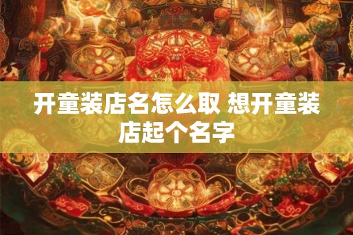 开童装店名怎么取 想开童装店起个名字 开童装店名怎么取 想开童装店起个名字