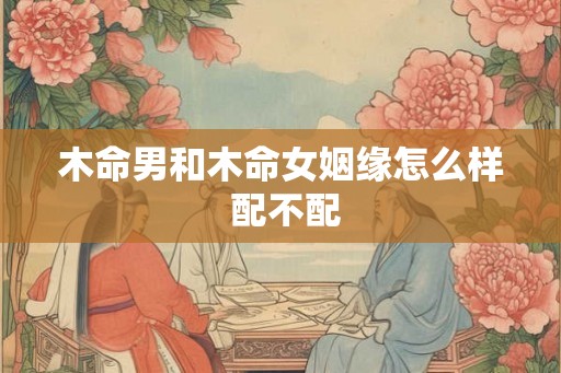 木命男和木命女姻缘怎么样 配不配 木命男和木命女姻缘怎么样 配不配