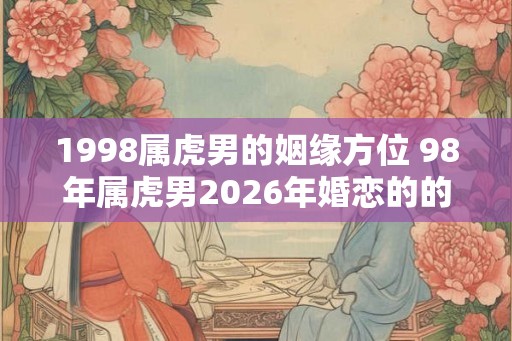 1998属虎男的姻缘方位 98年属虎男2026年婚恋的的注意事项