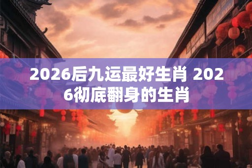 2026后九运最好生肖 2026彻底翻身的生肖