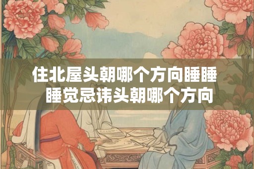住北屋头朝哪个方向睡睡  睡觉忌讳头朝哪个方向