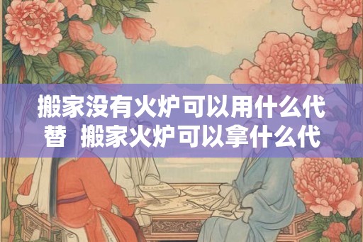 搬家没有火炉可以用什么代替  搬家火炉可以拿什么代替
