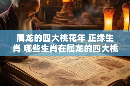 属龙的四大桃花年 正缘生肖 哪些生肖在属龙的四大桃花年能拥有正缘