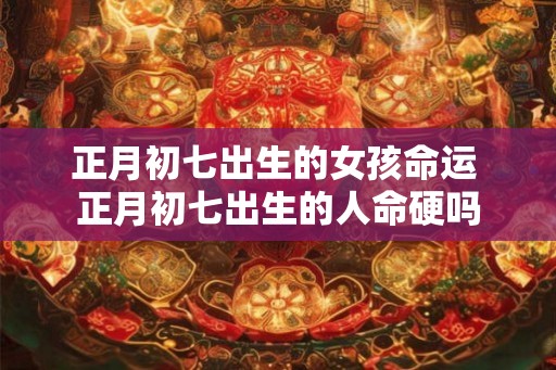 正月初七出生的女孩命运 正月初七出生的人命硬吗 正月初七出生的女孩命运 正月初七出生的人命硬吗