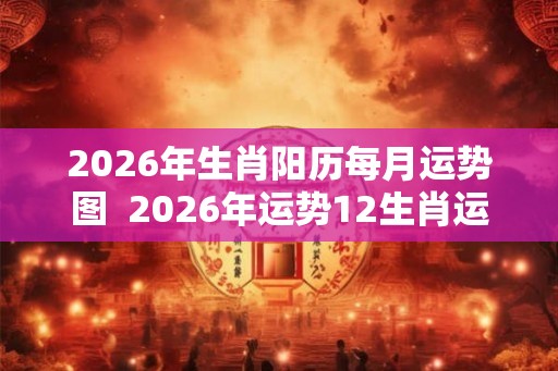 2026年生肖阳历每月运势图  2026年运势12生肖运势详解