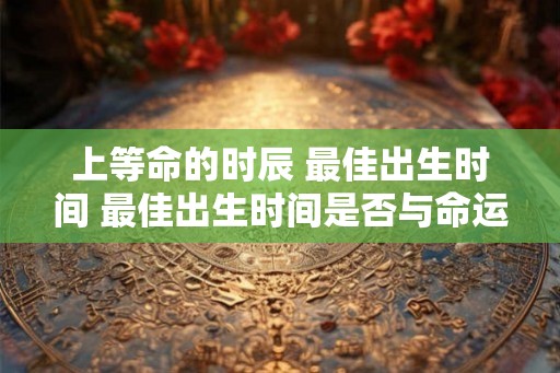 上等命的时辰 最佳出生时间 最佳出生时间是否与命运有关