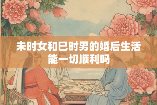 未时女和巳时男的婚后生活能一切顺利吗