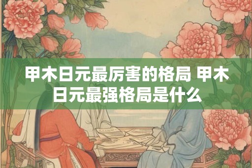 甲木日元最厉害的格局 甲木日元最强格局是什么
