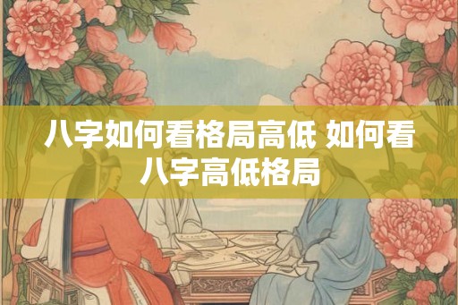 八字如何看格局高低 如何看八字高低格局 八字如何看格局高低 如何看八字高低格局
