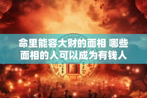 命里能容大财的面相 哪些面相的人可以成为有钱人