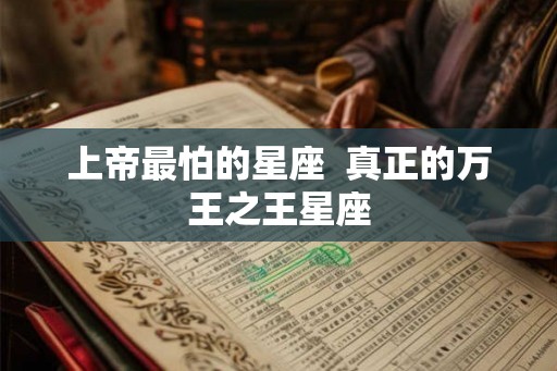上帝最怕的星座 真正的万王之王星座 上帝最怕的星座 真正的万王之王星座