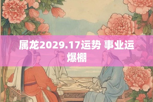 属龙2029.17运势 事业运爆棚 属龙2029.17运势 事业运爆棚