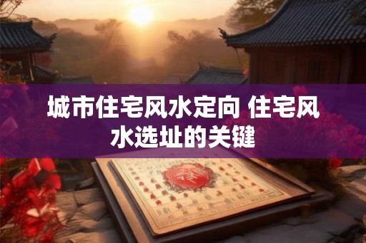 城市住宅风水定向 住宅风水选址的关键 城市住宅风水定向 住宅风水选址的关键