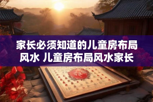 家长必须知道的儿童房布局风水 儿童房布局风水家长需知 家长必须知道的儿童房布局风水 儿童房布局风水家长需知
