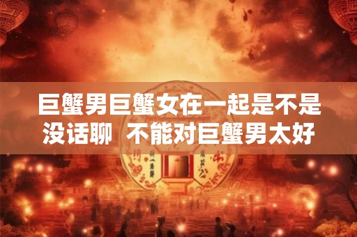 巨蟹男巨蟹女在一起是不是没话聊  不能对巨蟹男太好