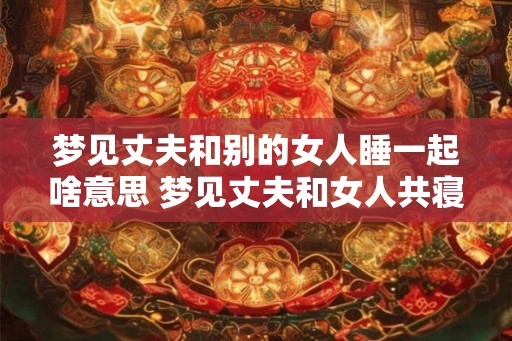梦见丈夫和别的女人睡一起啥意思 梦见丈夫和女人共寝含义何 梦见丈夫和别的女人睡一起啥意思 梦见丈夫和女人共寝含义何