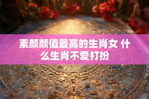 素颜颜值最高的生肖女 什么生肖不爱打扮