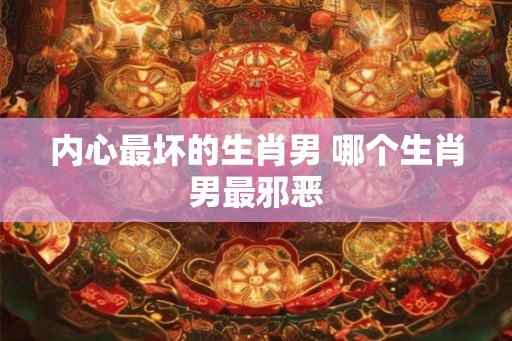 内心最坏的生肖男 哪个生肖男最邪恶