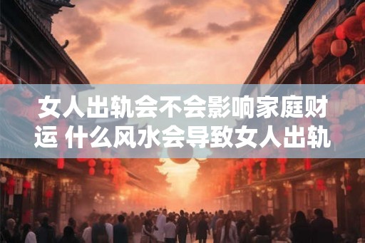 女人出轨会不会影响家庭财运 什么风水会导致女人出轨 女人出轨会不会影响家庭财运 什么风水会导致女人出轨