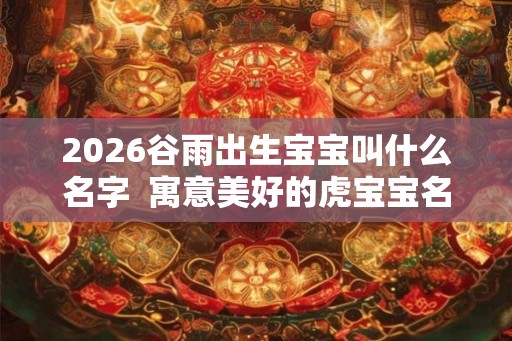 2026谷雨出生宝宝叫什么名字  寓意美好的虎宝宝名字