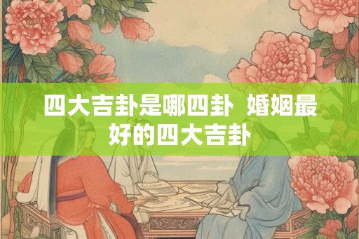四大吉卦是哪四卦  婚姻最好的四大吉卦