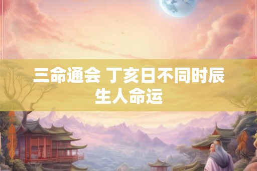 三命通会 丁亥日不同时辰生人命运 三命通会 丁亥日不同时辰生人命运