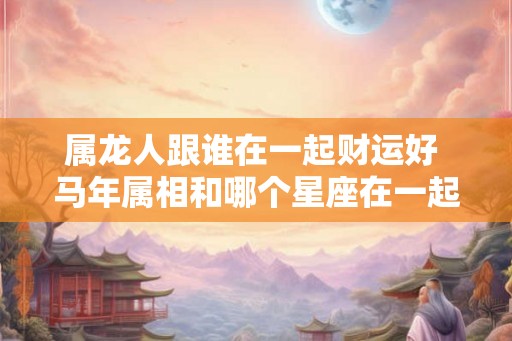 属龙人跟谁在一起财运好 马年属相和哪个星座在一起财运亨通