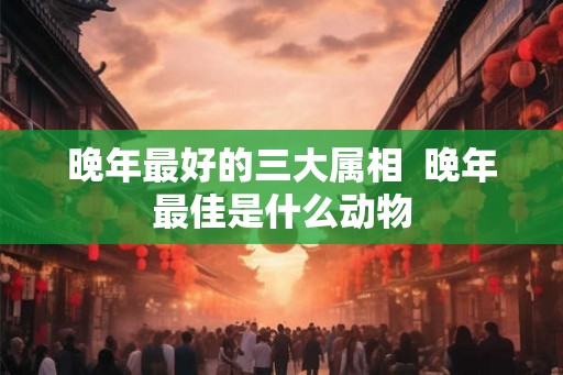 晚年最好的三大属相 晚年最佳是什么动物 晚年最好的三大属相 晚年最佳是什么动物