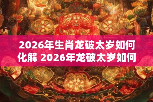 2026年生肖龙破太岁如何化解 2026年龙破太岁如何化解