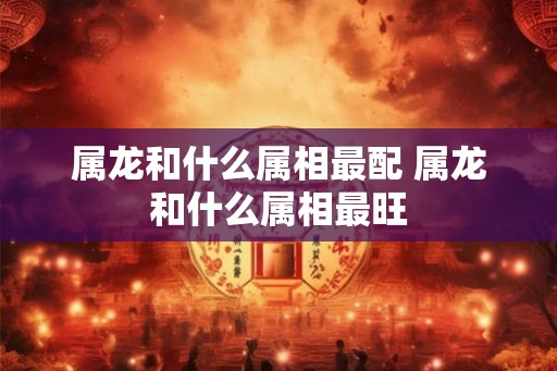 属龙和什么属相最配 属龙和什么属相最旺