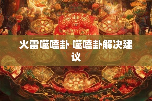 火雷噬嗑卦 噬嗑卦解决建议 火雷噬嗑卦 噬嗑卦解决建议