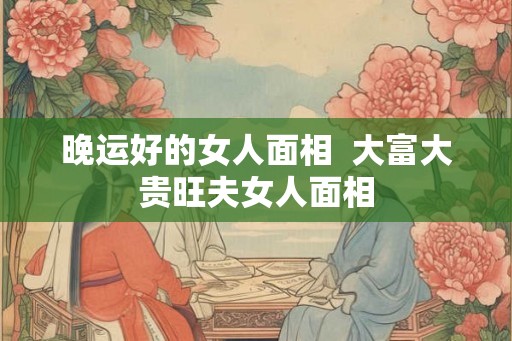 晚运好的女人面相  大富大贵旺夫女人面相