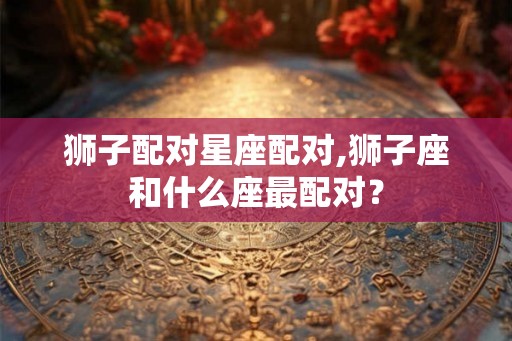 狮子配对星座配对,狮子座和什么座最配对？