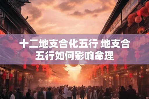 十二地支合化五行 地支合五行如何影响命理