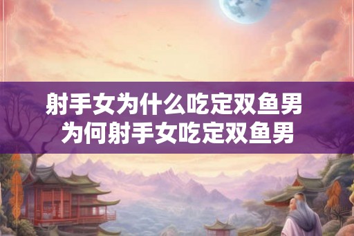 射手女为什么吃定双鱼男 为何射手女吃定双鱼男