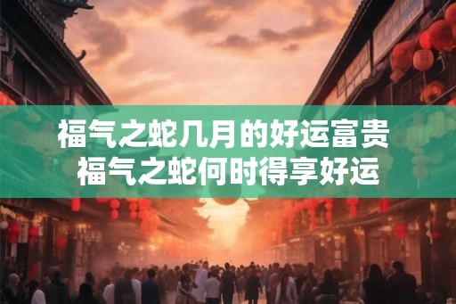 福气之蛇几月的好运富贵 福气之蛇何时得享好运 福气之蛇几月的好运富贵 福气之蛇何时得享好运