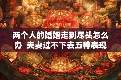 两个人的婚姻走到尽头怎么办  夫妻过不下去五种表现
