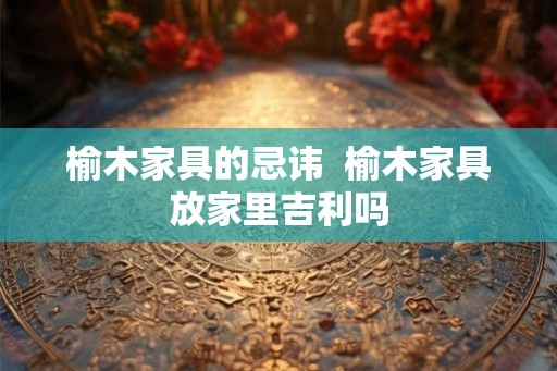 榆木家具的忌讳  榆木家具放家里吉利吗