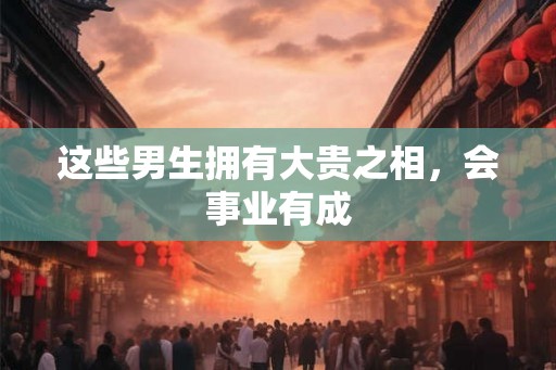 这些男生拥有大贵之相，会事业有成