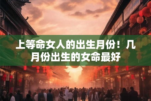 上等命女人的出生月份!几月份出生的女命最好 上等命女人的出生月份!几月份出生的女命最好